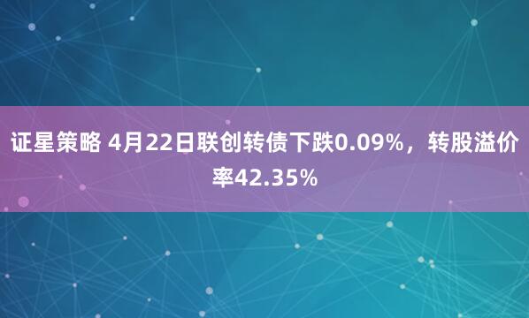 证星策略 4月22日联创转债下跌0.09%，转股溢价率42.35%