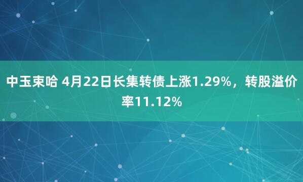 中玉束哈 4月22日长集转债上涨1.29%，转股溢价率11.12%