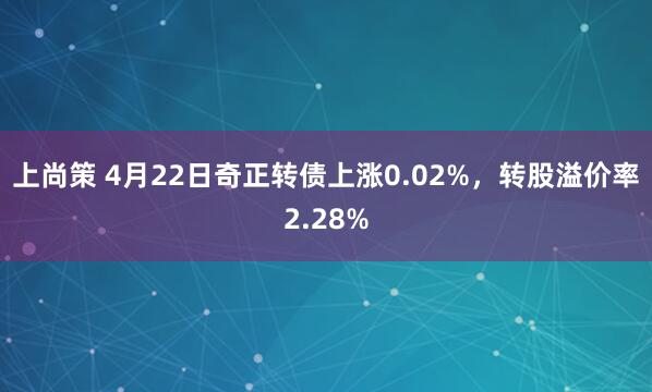 上尚策 4月22日奇正转债上涨0.02%，转股溢价率2.28%
