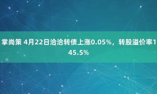 掌尚策 4月22日洽洽转债上涨0.05%，转股溢价率145.5%
