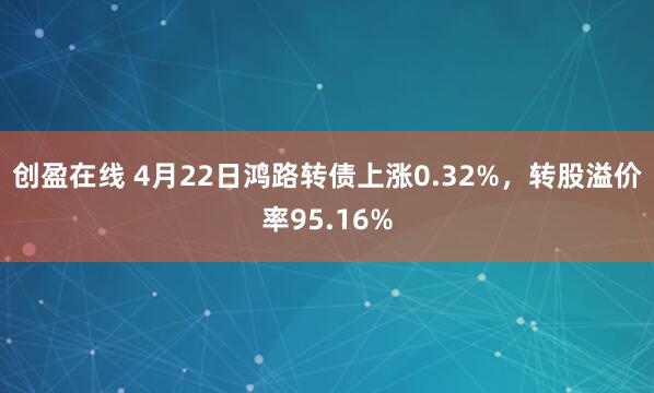 创盈在线 4月22日鸿路转债上涨0.32%，转股溢价率95.16%