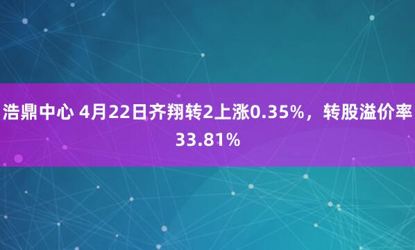 浩鼎中心 4月22日齐翔转2上涨0.35%，转股溢价率33.81%