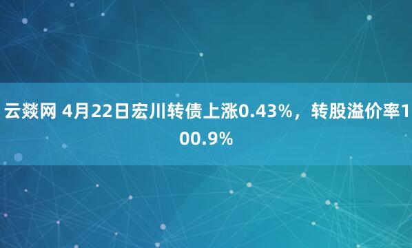 云燚网 4月22日宏川转债上涨0.43%，转股溢价率100.9%
