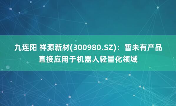 九连阳 祥源新材(300980.SZ)：暂未有产品直接应用于机器人轻量化领域