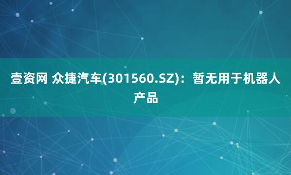 壹资网 众捷汽车(301560.SZ)：暂无用于机器人产品