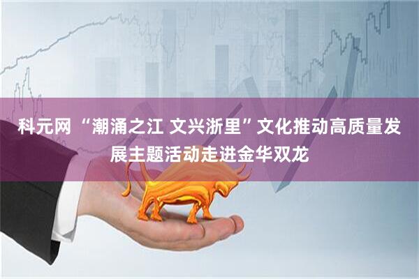 科元网 “潮涌之江 文兴浙里”文化推动高质量发展主题活动走进金华双龙
