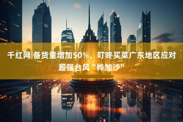 千红网 备货量增加50%，叮咚买菜广东地区应对超强台风“桦加沙”