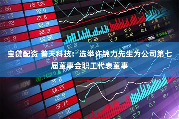 宝贷配资 普天科技：选举许锦力先生为公司第七届董事会职工代表董事