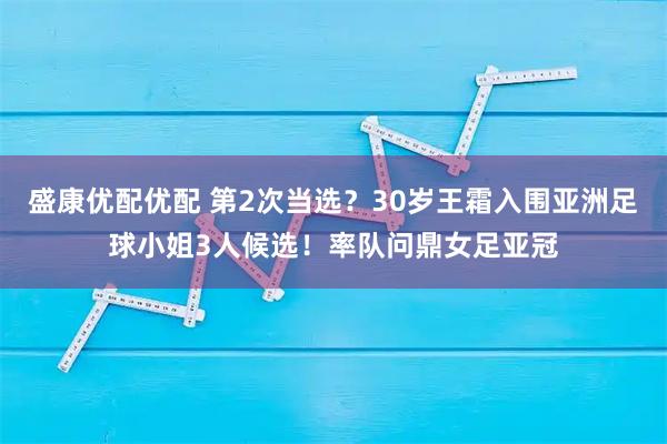 盛康优配优配 第2次当选？30岁王霜入围亚洲足球小姐3人候选！率队问鼎女足亚冠