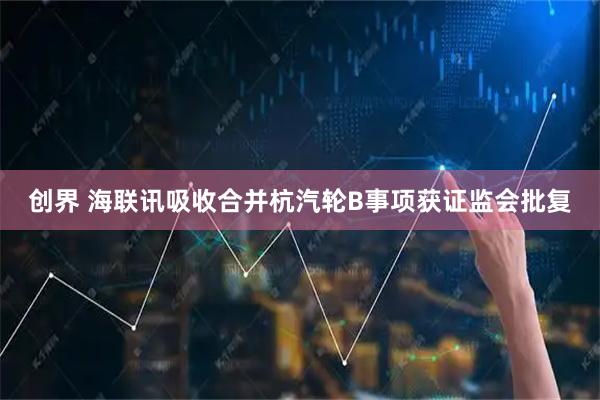 创界 海联讯吸收合并杭汽轮B事项获证监会批复