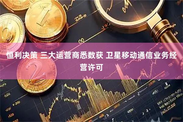 恒利决策 三大运营商悉数获 卫星移动通信业务经营许可
