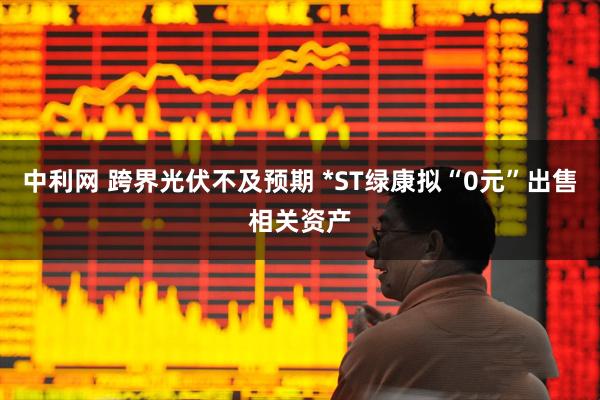 中利网 跨界光伏不及预期 *ST绿康拟“0元”出售相关资产