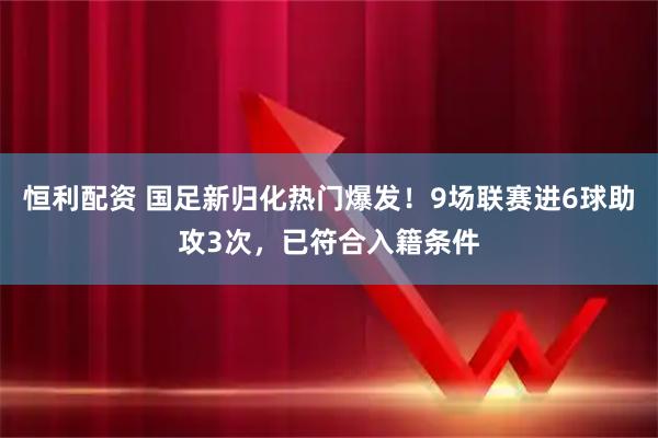 恒利配资 国足新归化热门爆发！9场联赛进6球助攻3次，已符合入籍条件