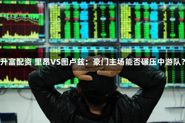 升富配资 里昂VS图卢兹：豪门主场能否碾压中游队？
