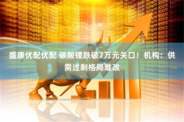 盛康优配优配 碳酸锂跌破7万元关口！机构：供需过剩格局难改