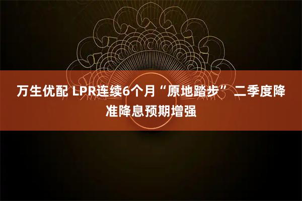万生优配 LPR连续6个月“原地踏步” 二季度降准降息预期增强