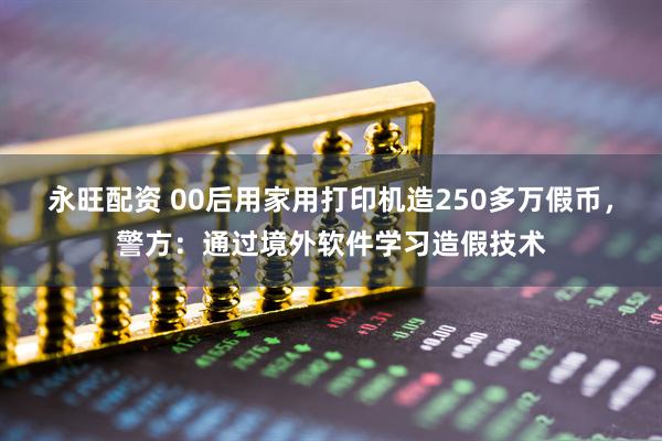 永旺配资 00后用家用打印机造250多万假币，警方：通过境外软件学习造假技术