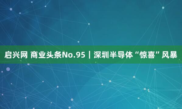 启兴网 商业头条No.95｜深圳半导体“惊喜”风暴