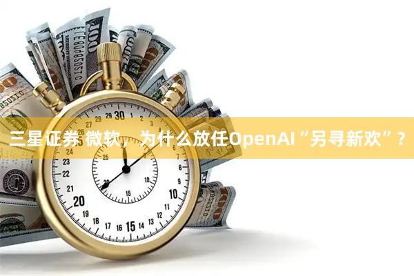 三星证券 微软，为什么放任OpenAI“另寻新欢”？