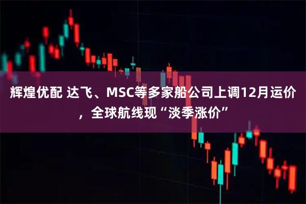 辉煌优配 达飞、MSC等多家船公司上调12月运价，全球航线现“淡季涨价”