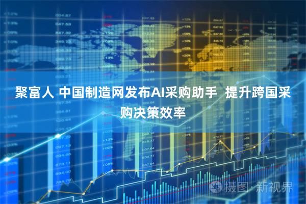 聚富人 中国制造网发布AI采购助手  提升跨国采购决策效率