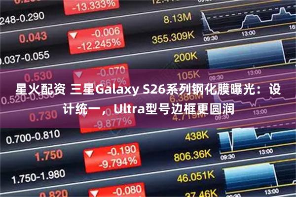 星火配资 三星Galaxy S26系列钢化膜曝光：设计统一，Ultra型号边框更圆润