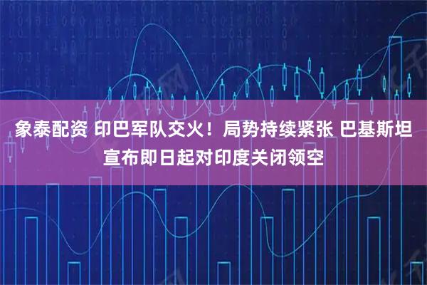 象泰配资 印巴军队交火！局势持续紧张 巴基斯坦宣布即日起对印度关闭领空
