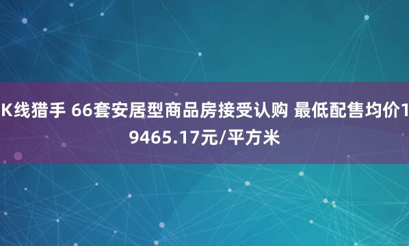 K线猎手 66套安居型商品房接受认购 最低配售均价19465.17元/平方米