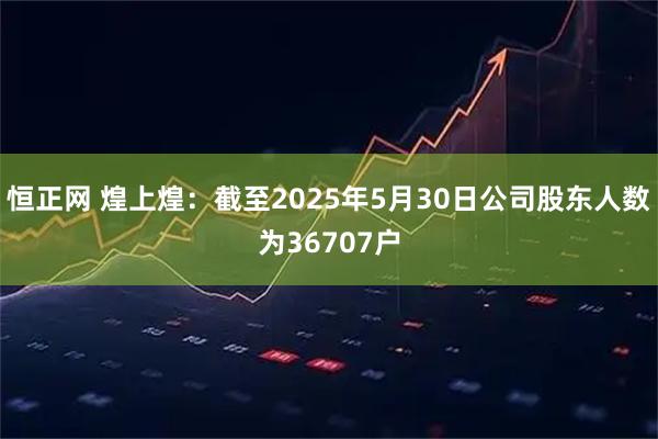恒正网 煌上煌：截至2025年5月30日公司股东人数为36707户