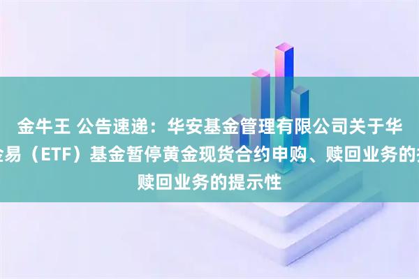 金牛王 公告速递：华安基金管理有限公司关于华安黄金易（ETF）基金暂停黄金现货合约申购、赎回业务的提示性
