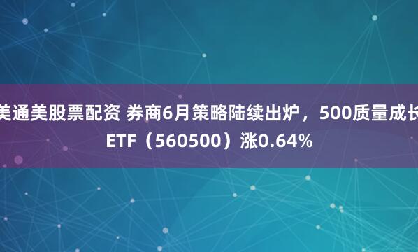 美通美股票配资 券商6月策略陆续出炉，500质量成长ETF（560500）涨0.64%