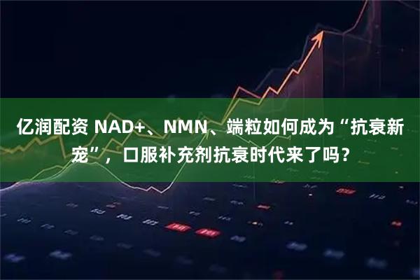 亿润配资 NAD+、NMN、端粒如何成为“抗衰新宠”，口服补充剂抗衰时代来了吗？
