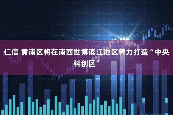 仁信 黄浦区将在浦西世博滨江地区着力打造“中央科创区”