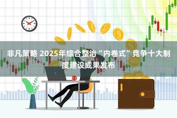 非凡策略 2025年综合整治“内卷式”竞争十大制度建设成果发布