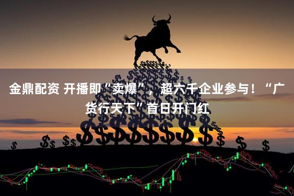 金鼎配资 开播即“卖爆”，超六千企业参与！“广货行天下”首日开门红