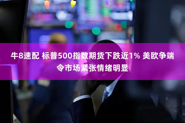 牛8速配 标普500指数期货下跌近1% 美欧争端令市场紧张情绪明显