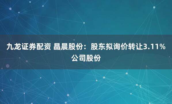 九龙证券配资 晶晨股份：股东拟询价转让3.11%公司股份