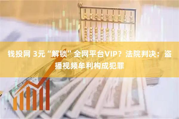 钱投网 3元“解锁”全网平台VIP？法院判决：盗播视频牟利构成犯罪